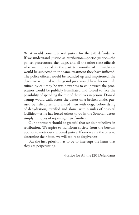 What would constitute real justice for the 20 defendants? If we understand justice as retribution—poetic justice—the police, prosccutors, the judge, and all the other state offcials who are implicated in the past ten months of intimidation would be subjected to the same treatment they have inflicted. The police officers would be rounded up and imprisoned; the detective who lied to the grand jury would have his own life ruined by calumny he was powerless to counteract; the pros- ccutors would be publicly humiliated and forced o face the possibility of spending the rest of their lives in prison. Donald Trump would walk across the desert on a broken ankle, pur- sued by helicopters and armed men with dogs, before dying of dehydration, terrified and alone, within miles of hospital facilities—as he has forced others to do in the Sonoran desert simply in hopes of rejoining their familics.  Our oppressors should be grateful that we do not believe in retribution. We aspire to transform society from the bottom up, not to mete out supposed justice. If ever we are the ones to determine their fates, we will aspire to forgiveness.  But the first priority has to be to interrupt the harm that they are perpetuating,  ~Justice for All the ]20 Defendants 